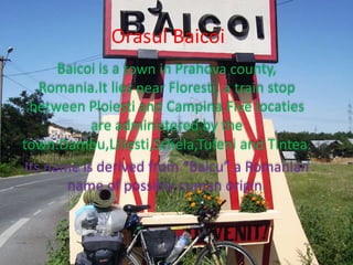 Orasul Baicoi
Baicoi is a town in Prahova county,
Romania.It lies near Floresti, a train stop
between Ploiesti and Campina.Five locaties
are administered by the
town:Dambu,Liliesti,Schela,Tufeni and Tintea.
Its name is derived from “Baicu” a Romanian
name of possibly cuman origin.
 