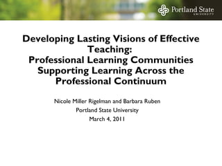 Developing Lasting Visions of Effective
Teaching:
Professional Learning Communities
Supporting Learning Across the
Professional Continuum
Nicole Miller Rigelman and Barbara Ruben
Portland State University
March 4, 2011

 
