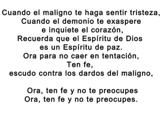 Cuando el maligno te haga sentir tristeza,
Cuando el demonio te exaspere
e inquiete el corazón,
Recuerda que el Espíritu de Dios
es un Espíritu de paz.
Ora para no caer en tentación,
Ten fe,
escudo contra los dardos del maligno,
Ora, ten fe y no te preocupes
Ora, ten fe y no te preocupes.
 