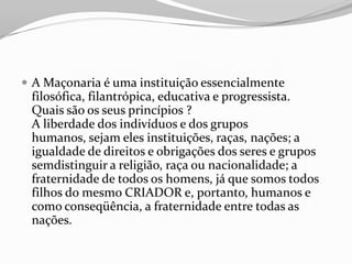  A Maçonaria é uma instituição essencialmente
filosófica, filantrópica, educativa e progressista.
Quais são os seus princípios ?
A liberdade dos indivíduos e dos grupos
humanos, sejam eles instituições, raças, nações; a
igualdade de direitos e obrigações dos seres e grupos
semdistinguir a religião, raça ou nacionalidade; a
fraternidade de todos os homens, já que somos todos
filhos do mesmo CRIADOR e, portanto, humanos e
como conseqüência, a fraternidade entre todas as
nações.
 