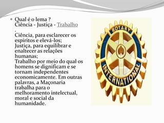  Qual é o lema ?
Ciência - Justiça - Trabalho
.
Ciência, para esclarecer os
espíritos e elevá-los;
Justiça, para equilibrar e
enaltecer as relações
humanas;
Trabalho por meio do qual os
homens se dignificam e se
tornam independentes
economicamente. Em outras
palavras, a Maçonaria
trabalha para o
melhoramento intelectual,
moral e social da
humanidade.
 