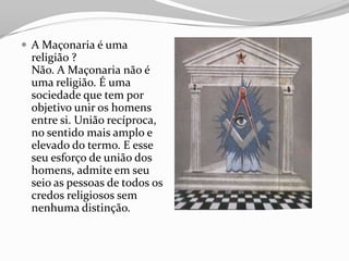  A Maçonaria é uma
religião ?
Não. A Maçonaria não é
uma religião. É uma
sociedade que tem por
objetivo unir os homens
entre si. União recíproca,
no sentido mais amplo e
elevado do termo. E esse
seu esforço de união dos
homens, admite em seu
seio as pessoas de todos os
credos religiosos sem
nenhuma distinção.
 
