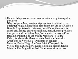  Para ser Maçom é necessário renunciar a religião a qual se
pertence ?
Não, porque a Maçonaria abriga em seu seio homens de
qualquer religião, desde que acreditem em um só Criador, o
Grande Arquiteto do Universo, que é Deus. Geralmente
existe essa crença entre os católicos, mas, ilustres prelados
tem pertencido à Ordem Maçônica; entre outros, o Cura
Hidalgo, Paladino da Liberdade Mexicana; o Padre
Calvo, fundador da Maçonaria na América Central; o
Arcebispo da Venezuela, Don Ramon Ignácio
Mendez, Padre Diogo Antônio Feijó; Cônegos Luiz
Vieira, José da Silva de Oliveira Rolin, da Inconfidência
Mineira, Frei Miguelino, Frei Caneca e muitos outros.
 