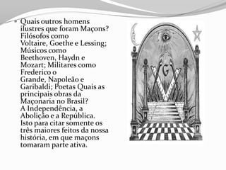  Quais outros homens
ilustres que foram Maçons?
Filósofos como
Voltaire, Goethe e Lessing;
Músicos como
Beethoven, Haydn e
Mozart; Militares como
Frederico o
Grande, Napoleão e
Garibaldi; Poetas Quais as
principais obras da
Maçonaria no Brasil?
A Independência, a
Abolição e a República.
Isto para citar somente os
três maiores feitos da nossa
história, em que maçons
tomaram parte ativa.
 