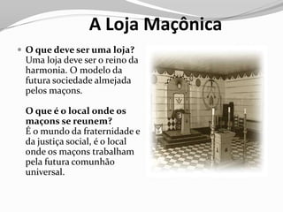 A Loja Maçônica
 O que deve ser uma loja?
Uma loja deve ser o reino da
harmonia. O modelo da
futura sociedade almejada
pelos maçons.
O que é o local onde os
maçons se reunem?
É o mundo da fraternidade e
da justiça social, é o local
onde os maçons trabalham
pela futura comunhão
universal.
 