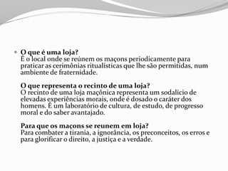  O que é uma loja?
É o local onde se reúnem os maçons periodicamente para
praticar as cerimônias ritualísticas que lhe são permitidas, num
ambiente de fraternidade.
O que representa o recinto de uma loja?
O recinto de uma loja maçônica representa um sodalício de
elevadas experiências morais, onde é dosado o caráter dos
homens. É um laboratório de cultura, de estudo, de progresso
moral e do saber avantajado.
Para que os maçons se reunem em loja?
Para combater a tirania, a ignorância, os preconceitos, os erros e
para glorificar o direito, a justiça e a verdade.
 