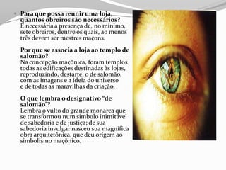  Para que possa reunir uma loja,
quantos obreiros são necessários?
É necessária a presença de, no mínimo,
sete obreiros, dentre os quais, ao menos
três devem ser mestres maçons.
Por que se associa a loja ao templo de
salomão?
Na concepção maçônica, foram templos
todas as edificações destinadas às lojas,
reproduzindo, destarte, o de salomão,
com as imagens e a ideia do universo
e de todas as maravilhas da criação.
O que lembra o designativo “de
salomão”?
Lembra o vulto do grande monarca que
se transformou num símbolo inimitável
de sabedoria e de justiça; de sua
sabedoria invulgar nasceu sua magnífica
obra arquitetônica, que deu origem ao
simbolismo maçônico.
 