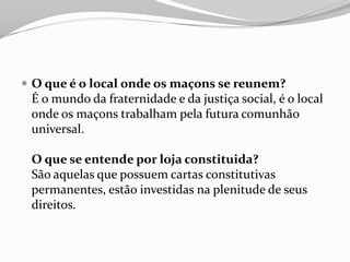  O que é o local onde os maçons se reunem?
É o mundo da fraternidade e da justiça social, é o local
onde os maçons trabalham pela futura comunhão
universal.
O que se entende por loja constituida?
São aquelas que possuem cartas constitutivas
permanentes, estão investidas na plenitude de seus
direitos.
 