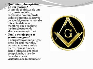  Qual o templo espiritual
de um maçom?
O templo espiritual de um
maçom é simbólico,
construído no coração de
todos os maçons. É através
do aperfeiçoamento moral e
intelectual de seus
membros que a sublime
instituição pretende
alcançar a evolução de t
 Qual é o traje para as
sessões magnas?
É obrigatório o traje a rigor,
preto ou azul-marinho,
gravata, sapatos e meias
pretos, camisa branca,
sendo tolerado, em casos
excepcionais, o uso do
balandrau pelos
visitantes.oda humanidade.
 