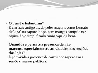  O que é o balandrau?
É um traje antigo usado pelos maçons como formato
de “opa” ou capote longo, com mangas compridas e
capuz, hoje simplificado como capa ou beca.
Quando se permite a presença de não
maçons, especialmente, convidados nas sessões
das lojas?
É permitida a presença de convidados apenas nas
sessões magnas públicas.
 