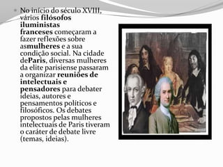  No início do século XVIII,
vários filósofos
iluministas
franceses começaram a
fazer reflexões sobre
asmulheres e a sua
condição social. Na cidade
deParis, diversas mulheres
da elite parisiense passaram
a organizar reuniões de
intelectuais e
pensadores para debater
ideias, autores e
pensamentos políticos e
filosóficos. Os debates
propostos pelas mulheres
intelectuais de Paris tiveram
o caráter de debate livre
(temas, ideias).
 