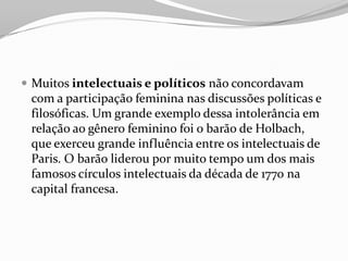  Muitos intelectuais e políticos não concordavam
com a participação feminina nas discussões políticas e
filosóficas. Um grande exemplo dessa intolerância em
relação ao gênero feminino foi o barão de Holbach,
que exerceu grande influência entre os intelectuais de
Paris. O barão liderou por muito tempo um dos mais
famosos círculos intelectuais da década de 1770 na
capital francesa.
 