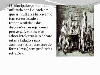  O principal argumento
utilizado por Holbach era
que as mulheres baixavam o
tom e a seriedade e
responsabilidade das
discussões, ou seja, com a
presença feminina nos
salões intelectuais, o debate
estaria fadado a não
acontecer ou a acontecer de
forma “rasa”, sem profundas
reflexões.
 