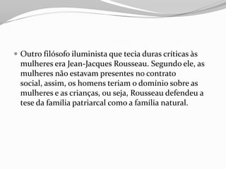  Outro filósofo iluminista que tecia duras críticas às
mulheres era Jean-Jacques Rousseau. Segundo ele, as
mulheres não estavam presentes no contrato
social, assim, os homens teriam o domínio sobre as
mulheres e as crianças, ou seja, Rousseau defendeu a
tese da família patriarcal como a família natural.
 