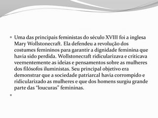  Uma das principais feministas do século XVIII foi a inglesa
Mary Wollstonecraft. Ela defendeu a revolução dos
costumes femininos para garantir a dignidade feminina que
havia sido perdida. Wollstonecraft ridicularizava e criticava
veementemente as ideias e pensamentos sobre as mulheres
dos filósofos iluministas. Seu principal objetivo era
demonstrar que a sociedade patriarcal havia corrompido e
ridicularizado as mulheres e que dos homens surgiu grande
parte das “loucuras” femininas.

 