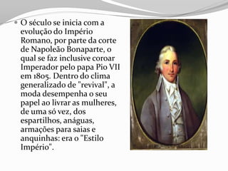  O século se inicia com a
evolução do Império
Romano, por parte da corte
de Napoleão Bonaparte, o
qual se faz inclusive coroar
Imperador pelo papa Pio VII
em 1805. Dentro do clima
generalizado de "revival", a
moda desempenha o seu
papel ao livrar as mulheres,
de uma só vez, dos
espartilhos, anáguas,
armações para saias e
anquinhas: era o "Estilo
Império".
 