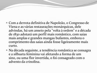  Com a derrota definitiva de Napoleão, o Congresso de
Viena e as várias restaurações monárquicas, dele
advindas, há um anseio pela "volta à ordem" e a década
de 1830 adotará um perfil mais romântico, com saias
mais amplas e grandes mangas bufantes, embora o
comprimento das saias ainda fosse ligeiramente mais
curto.
 Na década seguinte, a tendência romântica se consagra
e a silhueta feminina vai afetando a forma de um
sino, ou uma flor invertida, o foi consagrado com o
advento da crinolina.
 