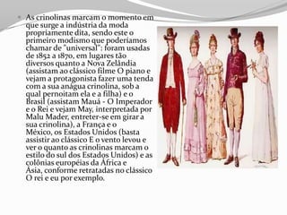  As crinolinas marcam o momento em
que surge a indústria da moda
propriamente dita, sendo este o
primeiro modismo que poderíamos
chamar de "universal": foram usadas
de 1852 a 1870, em lugares tão
diversos quanto a Nova Zelândia
(assistam ao clássico filme O piano e
vejam a protagonista fazer uma tenda
com a sua anágua crinolina, sob a
qual pernoitam ela e a filha) e o
Brasil (assistam Mauá - O Imperador
e o Rei e vejam May, interpretada por
Malu Mader, entreter-se em girar a
sua crinolina), a França e o
México, os Estados Unidos (basta
assistir ao clássico E o vento levou e
ver o quanto as crinolinas marcam o
estilo do sul dos Estados Unidos) e as
colônias européias da África e
Ásia, conforme retratadas no clássico
O rei e eu por exemplo.
 