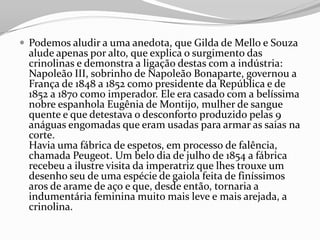  Podemos aludir a uma anedota, que Gilda de Mello e Souza
alude apenas por alto, que explica o surgimento das
crinolinas e demonstra a ligação destas com a indústria:
Napoleão III, sobrinho de Napoleão Bonaparte, governou a
França de 1848 a 1852 como presidente da República e de
1852 a 1870 como imperador. Ele era casado com a belíssima
nobre espanhola Eugênia de Montijo, mulher de sangue
quente e que detestava o desconforto produzido pelas 9
anáguas engomadas que eram usadas para armar as saias na
corte.
Havia uma fábrica de espetos, em processo de falência,
chamada Peugeot. Um belo dia de julho de 1854 a fábrica
recebeu a ilustre visita da imperatriz que lhes trouxe um
desenho seu de uma espécie de gaiola feita de finíssimos
aros de arame de aço e que, desde então, tornaria a
indumentária feminina muito mais leve e mais arejada, a
crinolina.
 