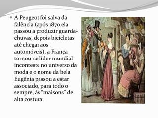  A Peugeot foi salva da
falência (após 1870 ela
passou a produzir guarda-
chuvas, depois bicicletas
até chegar aos
automóveis), a França
tornou-se líder mundial
inconteste no universo da
moda e o nome da bela
Eugênia passou a estar
associado, para todo o
sempre, às “maisons” de
alta costura.
 