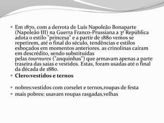  Em 1870, com a derrota de Luís Napoleão Bonaparte
(Napoleão III) na Guerra Franco-Prussiana a 3ª República
adota o estilo "princesa" e a partir de 1880 vemos se
repetirem, até o final do século, tendências e estilos
esboçados em momentos anteriores. as crinolinas caíram
em descrédito, sendo substituídas
pelas tournures ("anquinhas") que armavam apenas a parte
traseira das saias e vestidos. Estas, foram usadas até o final
da década de 1880.
 Clero:vestidos e ternos
 nobres:vestidos com corselet e ternos,roupas de festa
 mais pobres: usavam roupas rasgadas,velhas
 