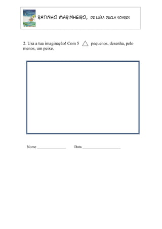O Ratinho Marinheiro,          de Luísa Ducla Soares




2. Usa a tua imaginação! Com 5      pequenos, desenha, pelo
menos, um peixe.




  Nome _______________     Data ____________________
 