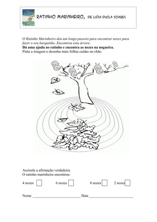 O Ratinho Marinheiro,               de Luísa Ducla Soares




O Ratinho Marinheiro deu um longo passeio para encontrar nozes para
fazer o seu barquinho. Encontrou esta árvore.
Dá uma ajuda ao ratinho e encontra as nozes na nogueira.
Pinta a imagem e desenha mais folhas caídas no chão.




Assinala a afirmação verdadeira.
O ratinho marinheiro encontrou:

4 nozes               6 nozes             8 nozes        2 nozes


Nome __________________________ Data ________________________
 