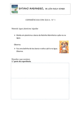 O Ratinho Marinheiro,               de Luísa Ducla Soares




                  EXPERIÊNCIAS COM ÁGUA - N.º 1



Material: água/ plasticina/ alguidar


    Molda em plasticina o barco do Ratinho Marinheiro e põe-no na
     água.


   Observa.

    Faz uma bolinha do teu barco e volta a pô-la na água.
     Observa.



Desenha o que acontece.
1.ª parte da experiência.




2.ª parte da experiência.




Nome _________________________ Data _________________________
 