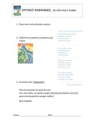 O Ratinho Marinheiro,                   de Luísa Ducla Soares




  1. Ouve com muita atenção a poesia.



                                                Um ratinho espertinho,
                                                pequeno e bravio,
  2. Sublinha nas quadras as palavras que       vivia sozinho
     rimam.                                     num buraco frio.



                                                Se não fosse rato,
                                                era marinheiro
                                                havia de ver
                                                o mar inteiro.

                                                Até que encontrou
                                                perdida uma noz.
                                                Partindo-a, fazia
                                                um barco veloz.

                                                Por remos, palitos,
                                                por vela, uma folha,
                                                e para se sentar
                                                um banco de rolha.
  3. Constrói o teu “ barquinho”.
                                                            Luísa Ducla Soares

     Para isso precisas da casca de uma
     noz, uma rolha, um palito e papel colorido para fazeres uma vela
     para o teu barquinho navegar melhor!

     Bom trabalho.




Nome _________________________ Data _________________________
 
