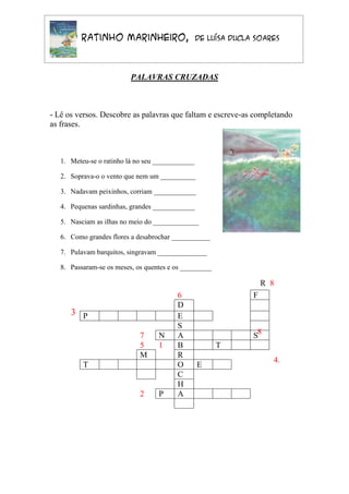 O Ratinho Marinheiro,                       de Luísa Ducla Soares




                          PALAVRAS CRUZADAS



- Lê os versos. Descobre as palavras que faltam e escreve-as completando
as frases.



   1. Meteu-se o ratinho lá no seu ____________

   2. Soprava-o o vento que nem um __________

   3. Nadavam peixinhos, corriam ____________

   4. Pequenas sardinhas, grandes ____________

   5. Nasciam as ilhas no meio do _____________

   6. Como grandes flores a desabrochar ___________

   7. Pulavam barquitos, singravam ______________

   8. Passaram-se os meses, os quentes e os _________

                                                                    R 8
                                         6                      F
                                         D
      3 P                                E
                                         S
                             7     N     A                      S8
                             5     1     B              T
                             M           R
                                                                      4.
          T                              O        E
                                         C
                                         H
                             2     P     A
 
