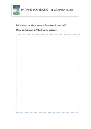 O Ratinho Marinheiro,            de Luísa Ducla Soares




1- Gostavas de viajar como o Ratinho Marinheiro?
Onde gostarias de ir? Ilustra essa viagem.




Nome __________________           Data ______________________
 