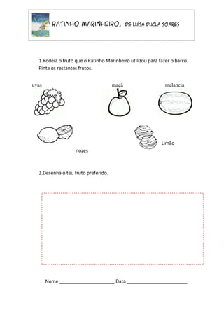 O Ratinho Marinheiro,                de Luísa Ducla Soares




  1.Rodeia o fruto que o Ratinho Marinheiro utilizou para fazer o barco.
  Pinta os restantes frutos.


uvas                                 maçã                    melancia




                                                           Limão
                   nozes



  2.Desenha o teu fruto preferido.




       Nome _____________________ Data _______________________
 