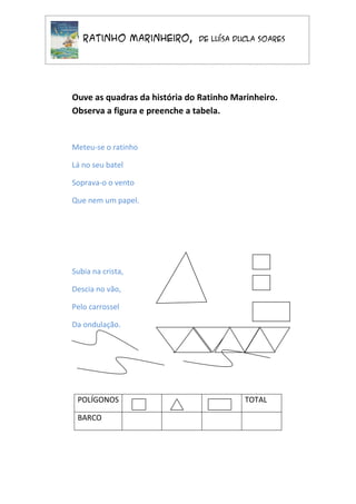 O Ratinho Marinheiro,         de Luísa Ducla Soares




Ouve as quadras da história do Ratinho Marinheiro.
Observa a figura e preenche a tabela.


Meteu-se o ratinho

Lá no seu batel

Soprava-o o vento

Que nem um papel.




Subia na crista,

Descia no vão,

Pelo carrossel

Da ondulação.




 POLÍGONOS                                TOTAL

 BARCO
 