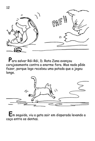 Para salvar Rói-Rói, D. Rata Zana avançou
corajosamente contra a enorme fera. Mas nada pôde
fazer, porque logo recebeu uma patada que a jogou
longe.
Em seguida, viu a gata sair em disparada levando a
caça entre os dentes.
12
 