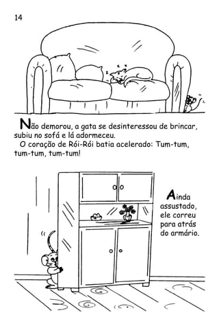 Não demorou, a gata se desinteressou de brincar,
subiu no sofá e lá adormeceu.
O coração de Rói-Rói batia acelerado: Tum-tum,
tum-tum, tum-tum!
Ainda
assustado,
ele correu
para atrás
do armário.
14
 