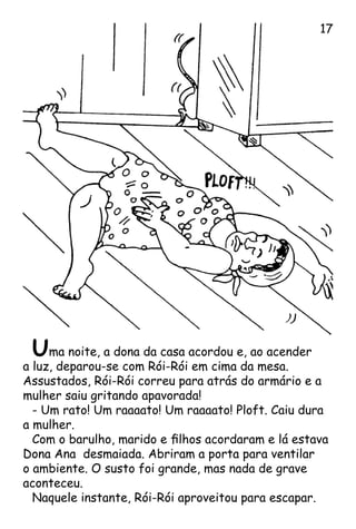 Uma noite, a dona da casa acordou e, ao acender
a luz, deparou-se com Rói-Rói em cima da mesa.
Assustados, Rói-Rói correu para atrás do armário e a
mulher saiu gritando apavorada!
- Um rato! Um raaaato! Um raaaato! Ploft. Caiu dura
a mulher.
Com o barulho, marido e filhos acordaram e lá estava
Dona Ana desmaiada. Abriram a porta para ventilar
o ambiente. O susto foi grande, mas nada de grave
aconteceu.
Naquele instante, Rói-Rói aproveitou para escapar.
17
 