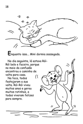 Enquanto isso... Mini dormia sossegada.
No dia seguinte, lá estava Rói-
Rói belo e faceiro, porque
no meio da confusão
encontrou o caminho de
volta para casa.
Na toca, todos
festejaram a sua
volta. Rói-Rói viveu
muitos anos e gerou
muitos ratinhos, e
todos viveram felizes
para sempre.
18
 