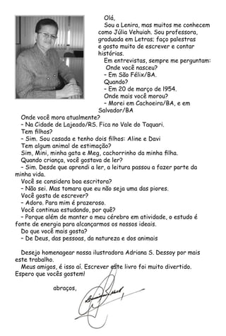Olá,
Sou a Lenira, mas muitos me conhecem
como Júlia Vehuiah. Sou professora,
graduada em Letras; faço palestras
e gosto muito de escrever e contar
histórias.
Em entrevistas, sempre me perguntam:
Onde você nasceu?
– Em São Félix/BA.
Quando?
– Em 20 de março de l954.
Onde mais você morou?
– Morei em Cachoeira/BA, e em
Salvador/BA
Onde você mora atualmente?
– Na Cidade de Lajeado/RS. Fica no Vale do Taquari.
Tem filhos?
– Sim. Sou casada e tenho dois filhos: Aline e Davi
Tem algum animal de estimação?
Sim, Mini, minha gata e Meg, cachorrinho da minha filha.
Quando criança, você gostava de ler?
– Sim. Desde que aprendi a ler, a leitura passou a fazer parte da
minha vida.
Você se considera boa escritora?
– Não sei. Mas tomara que eu não seja uma das piores.
Você gosta de escrever?
– Adoro. Para mim é prazeroso.
Você continua estudando, por quê?
– Porque além de manter o meu cérebro em atividade, o estudo é
fonte de energia para alcançarmos os nossos ideais.
Do que você mais gosta?
– De Deus, das pessoas, da natureza e dos animais
Desejo homenagear nossa ilustradora Adriana S. Dessoy por mais
este trabalho.
Meus amigos, é isso aí. Escrever este livro foi muito divertido.
Espero que vocês gostem!
		 abraços,
 