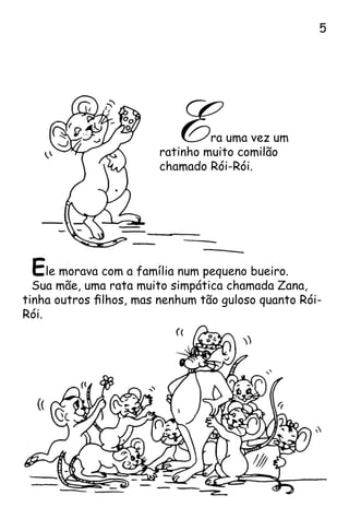 Era uma vez um
ratinho muito comilão
chamado Rói-Rói.
Ele morava com a família num pequeno bueiro.
Sua mãe, uma rata muito simpática chamada Zana,
tinha outros filhos, mas nenhum tão guloso quanto Rói-
Rói.

 