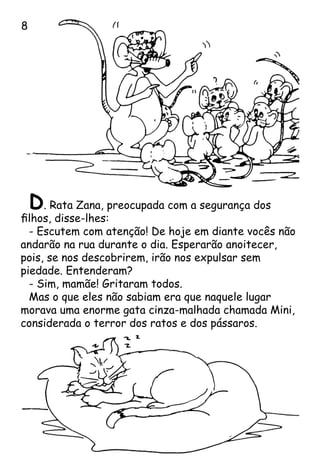D. Rata Zana, preocupada com a segurança dos
filhos, disse-lhes:
- Escutem com atenção! De hoje em diante vocês não
andarão na rua durante o dia. Esperarão anoitecer,
pois, se nos descobrirem, irão nos expulsar sem
piedade. Entenderam?
- Sim, mamãe! Gritaram todos.
Mas o que eles não sabiam era que naquele lugar
morava uma enorme gata cinza-malhada chamada Mini,
considerada o terror dos ratos e dos pássaros.

 