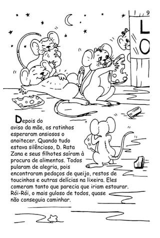 Depois do
aviso da mãe, os ratinhos
esperaram ansiosos o
anoitecer. Quando tudo
estava silêncioso, D. Rata
Zana e seus filhotes saíram à
procura de alimentos. Todos
pularam de alegria, pois
encontraram pedaços de queijo, restos de
toucinhos e outras delícias na lixeira. Eles
comeram tanto que parecia que iriam estourar.
Rói-Rói, o mais guloso de todos, quase
não conseguia caminhar.

 