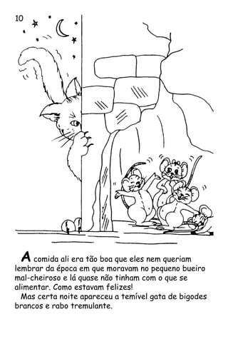 A comida ali era tão boa que eles nem queriam
lembrar da época em que moravam no pequeno bueiro
mal-cheiroso e lá quase não tinham com o que se
alimentar. Como estavam felizes!
Mas certa noite apareceu a temível gata de bigodes
brancos e rabo tremulante.
10
 