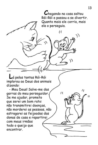 Chegando na casa soltou
Rói-Rói e passou a se divertir.
Quanto mais ele corria, mais
ela o perseguia.
Lá pelas tantas Rói-Rói
implorou ao Deus dos animais
dizendo:
- Meu Deus! Salve-me das
garras do meu perseguidor.
Se me ajudar, prometo
que serei um bom rato:
não transmitirei doenças,
não morderei as pessoas, não
estragarei as feijoadas das
donas de casa e repartirei
com meus irmãos
todo o queijo que
encontrar.
13
 