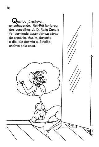 Quando já estava
amanhecendo, Rói-Rói lembrou
dos conselhos da D. Rata Zana e
foi correndo esconder-se atrás
do armário. Assim, durante
o dia, ele dormia e, à noite,
andava pela casa.
16
 