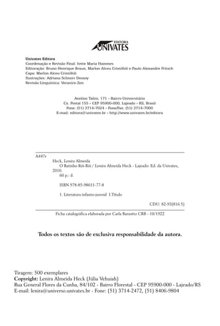 A447r 	
	 Heck, Lenira Almeida
	 O Ratinho Rói-Rói / Lenira Almeida Heck - Lajeado: Ed. da Univates,
2010.
	 60 p.: il.
	 ISBN 978-85-98611-77-8
	 1. Literatura infanto-juvenil I.Título
CDU: 82-93(816.5)
Ficha catalográfica elaborada por Carla Barzotto CRB - 10/1922
Todos os textos são de exclusiva responsabilidade da autora.
Univates Editora
Coordenação e Revisão Final: Ivete Maria Hammes
Editoração: Bruno Henrique Braun, Marlon Alceu Cristófoli e Paulo Alexandre Fritsch
Capa: Marlon Alceu Cristófoli
Ilustrações: Adriana Schnorr Dessoy
Revisão Linguística: Veranice Zen
		
Avelino Talini, 171 - Bairro Universitário
Cx. Postal 155 - CEP 95900-000, Lajeado - RS, Brasil
Fone: (51) 3714-7024 - Fone/Fax: (51) 3714-7000
E-mail: editora@univates.br - http://www.univates.br/editora
Tiragem: 500 exemplares
Copyright: Lenira Almeida Heck (Júlia Vehuiah)
Rua General Flores da Cunha, 84/102 - Bairro Florestal - CEP 95900-000 - Lajeado/RS
E-mail: lenira@universo.univates.br - Fone: (51) 3714-2472, (51) 8406-9804
 