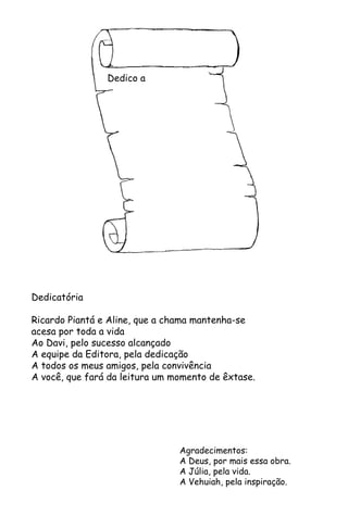 Dedico a
Dedicatória
Ricardo Piantá e Aline, que a chama mantenha-se
acesa por toda a vida
Ao Davi, pelo sucesso alcançado
A equipe da Editora, pela dedicação
A todos os meus amigos, pela convivência
A você, que fará da leitura um momento de êxtase.
Agradecimentos:
A Deus, por mais essa obra.
A Júlia, pela vida.
A Vehuiah, pela inspiração.
 
