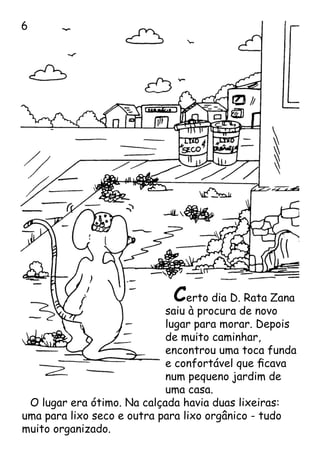 Certo dia D. Rata Zana
saiu à procura de novo
lugar para morar. Depois
de muito caminhar,
encontrou uma toca funda
e confortável que ficava
num pequeno jardim de
uma casa.
O lugar era ótimo. Na calçada havia duas lixeiras:
uma para lixo seco e outra para lixo orgânico - tudo
muito organizado.

 