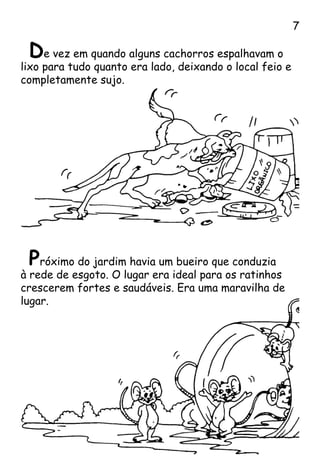 De vez em quando alguns cachorros espalhavam o
lixo para tudo quanto era lado, deixando o local feio e
completamente sujo.
Próximo do jardim havia um bueiro que conduzia
à rede de esgoto. O lugar era ideal para os ratinhos
crescerem fortes e saudáveis. Era uma maravilha de
lugar.

 