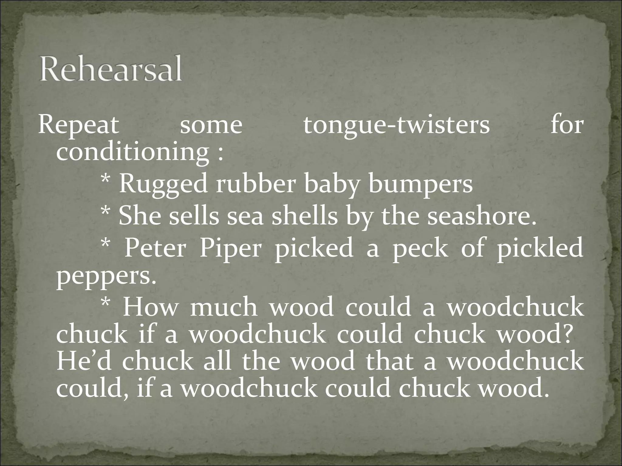 Repeat some tongue-twisters for
conditioning :
* Rugged rubber baby bumpers
* She sells sea shells by the seashore.
* Peter Piper picked a peck of pickled
peppers.
* How much wood could a woodchuck
chuck if a woodchuck could chuck wood?
He’d chuck all the wood that a woodchuck
could, if a woodchuck could chuck wood.
 
