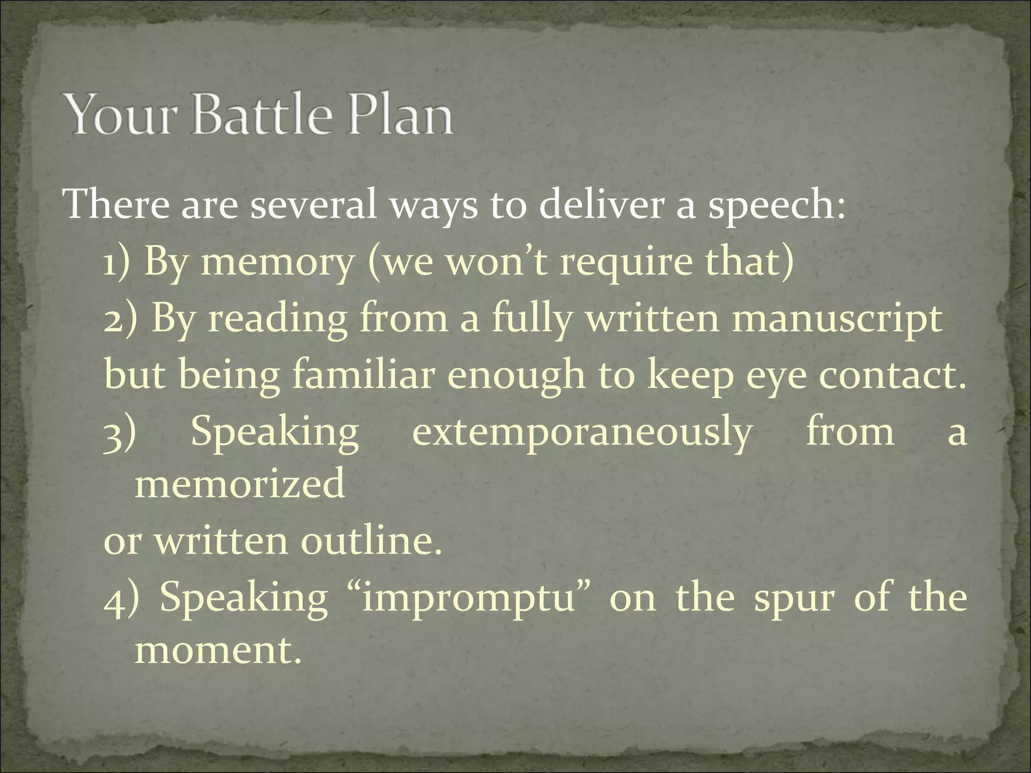 There are several ways to deliver a speech:
1) By memory (we won’t require that)
2) By reading from a fully written manuscript
but being familiar enough to keep eye contact.
3) Speaking extemporaneously from a
memorized
or written outline.
4) Speaking “impromptu” on the spur of the
moment.
 